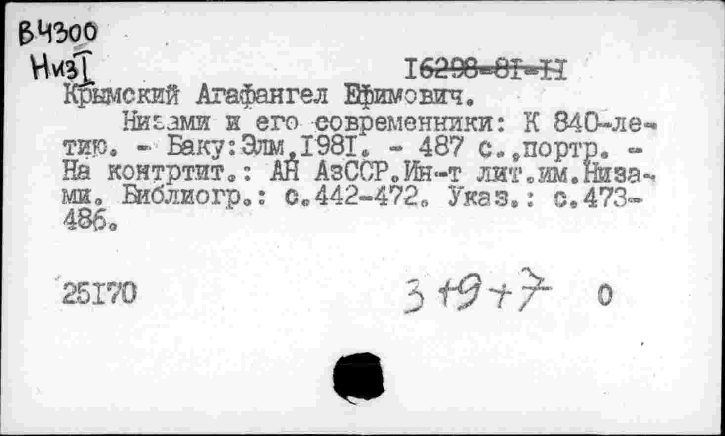 ﻿$ 4300
тбаоб^мн Крымский Агафангел Ефимович.
Ниоами и его современники: К 840-ле тик. « Баку: Злы, 1981. - 487 с..портр. -На контртит.: АН АзССР.Ин-т лит.им.Низа ми. Библиогр.: с.442-472. Указ.: с.473-486.
25170